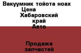 Вакуумник тойота ноах › Цена ­ 2 000 - Хабаровский край Авто » Продажа запчастей   